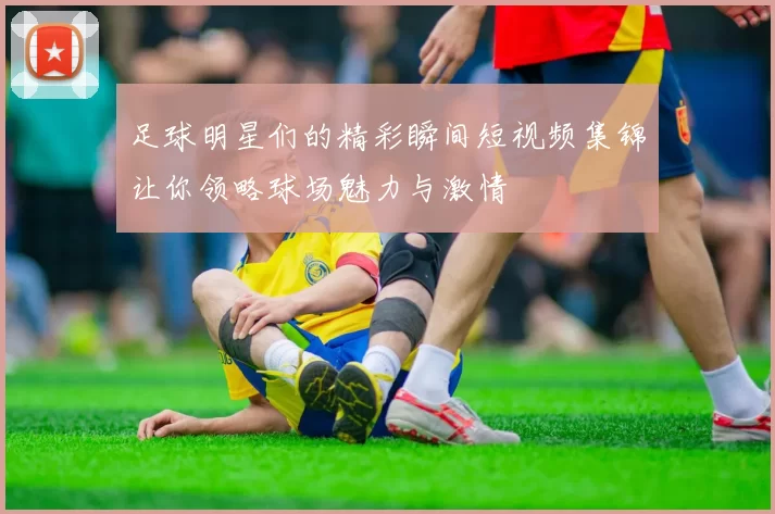 足球明星们的精彩瞬间短视频集锦让你领略球场魅力与激情