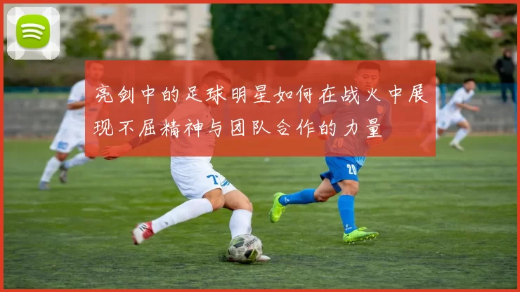 亮剑中的足球明星如何在战火中展现不屈精神与团队合作的力量