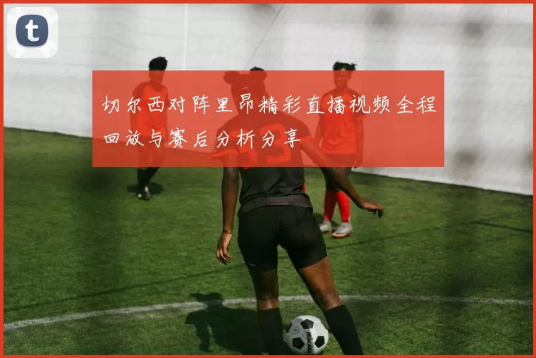 切尔西对阵里昂精彩直播视频全程回放与赛后分析分享