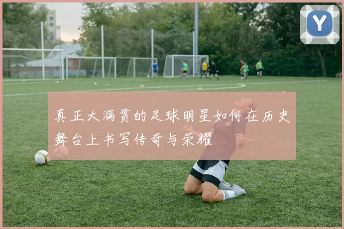 真正大满贯的足球明星如何在历史舞台上书写传奇与荣耀