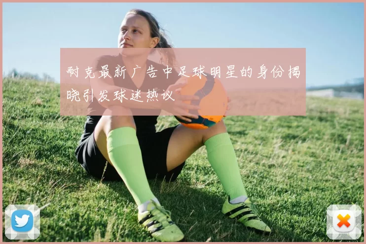 耐克最新广告中足球明星的身份揭晓引发球迷热议