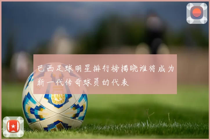 巴西足球明星排行榜揭晓谁将成为新一代传奇球员的代表