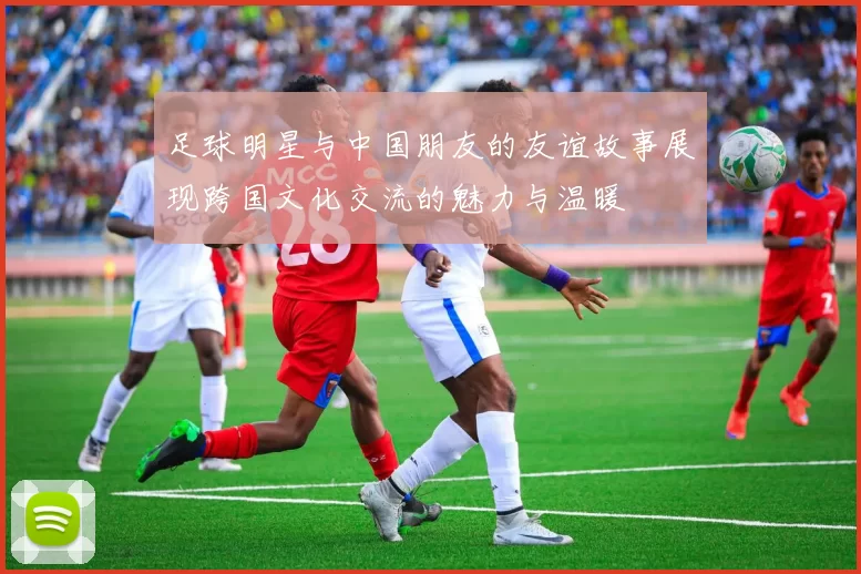 足球明星与中国朋友的友谊故事展现跨国文化交流的魅力与温暖