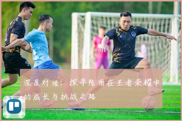 深度对话：探寻陈丽在王者荣耀中的成长与挑战之路