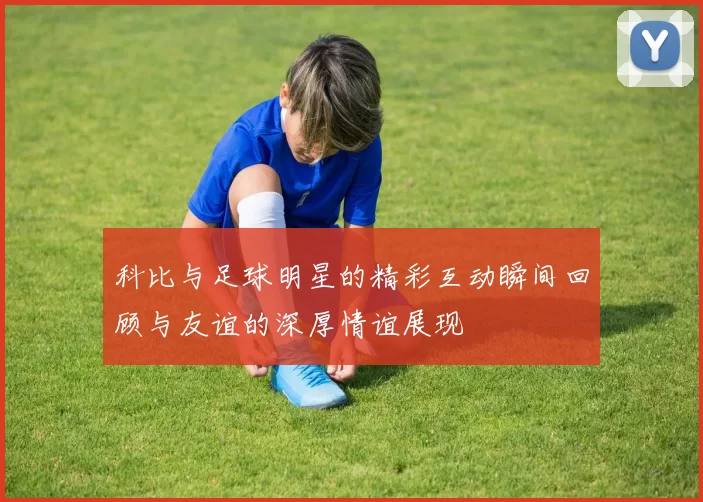 科比与足球明星的精彩互动瞬间回顾与友谊的深厚情谊展现