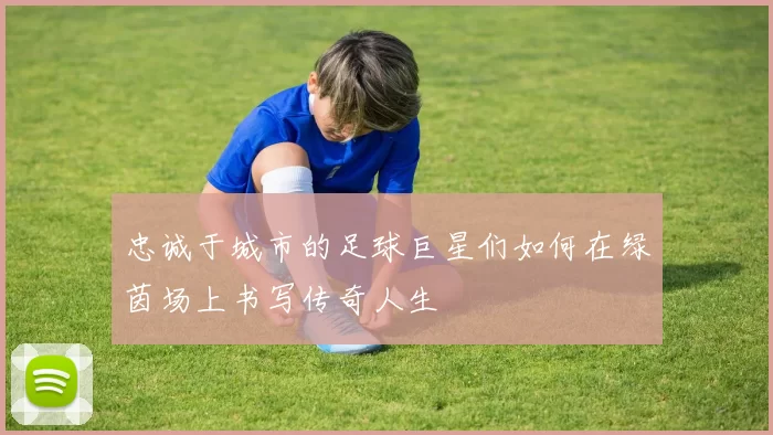 忠诚于城市的足球巨星们如何在绿茵场上书写传奇人生