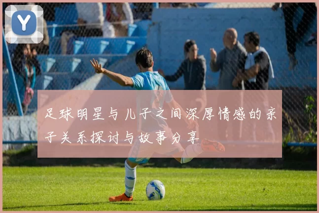 足球明星与儿子之间深厚情感的亲子关系探讨与故事分享