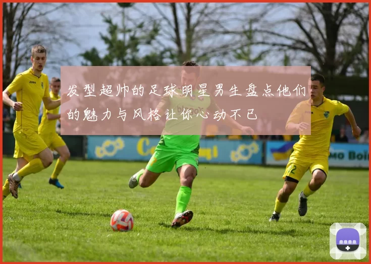 发型超帅的足球明星男生盘点他们的魅力与风格让你心动不已