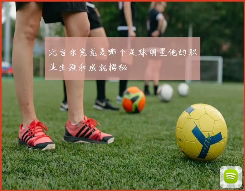 比吉尔究竟是哪个足球明星他的职业生涯和成就揭秘
