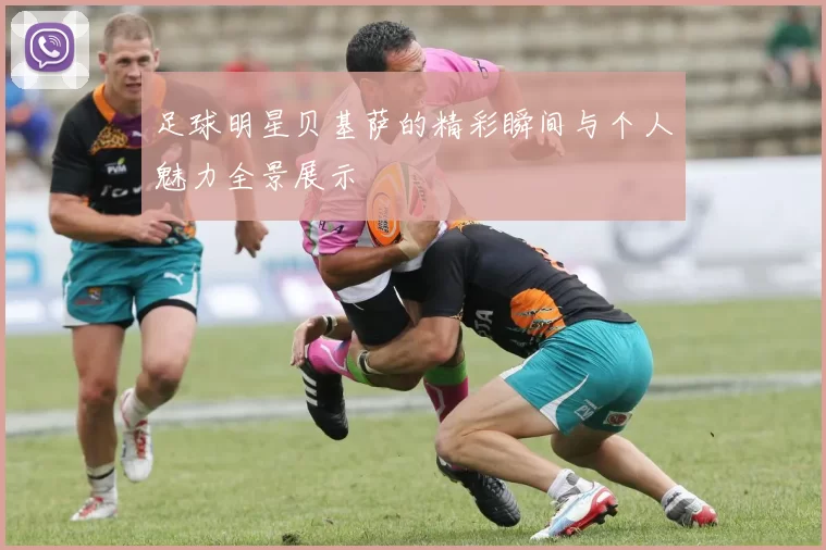 足球明星贝基萨的精彩瞬间与个人魅力全景展示