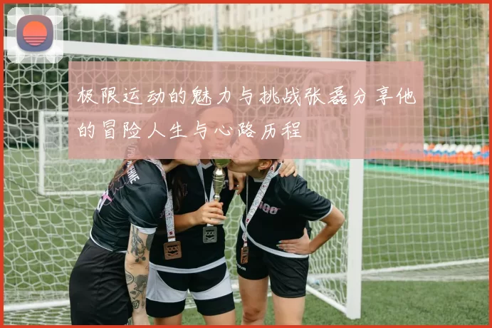 极限运动的魅力与挑战张磊分享他的冒险人生与心路历程