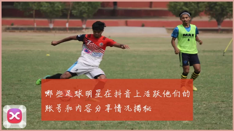 哪些足球明星在抖音上活跃他们的账号和内容分享情况揭秘