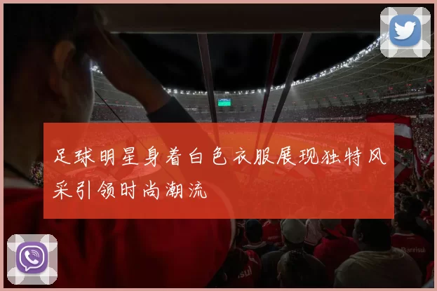 足球明星身着白色衣服展现独特风采引领时尚潮流