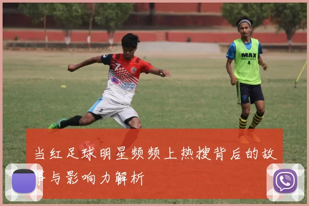 当红足球明星频频上热搜背后的故事与影响力解析