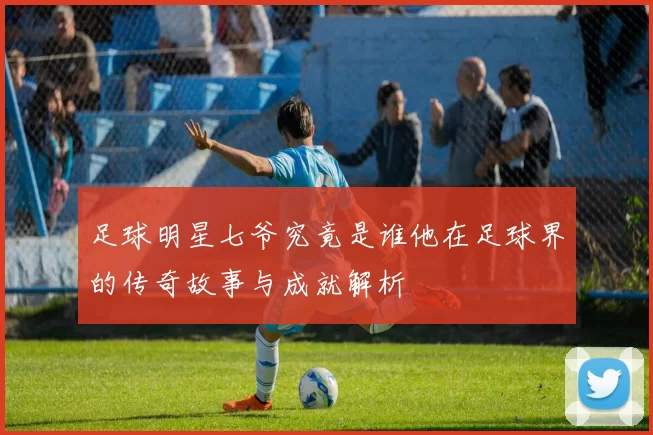 足球明星七爷究竟是谁他在足球界的传奇故事与成就解析