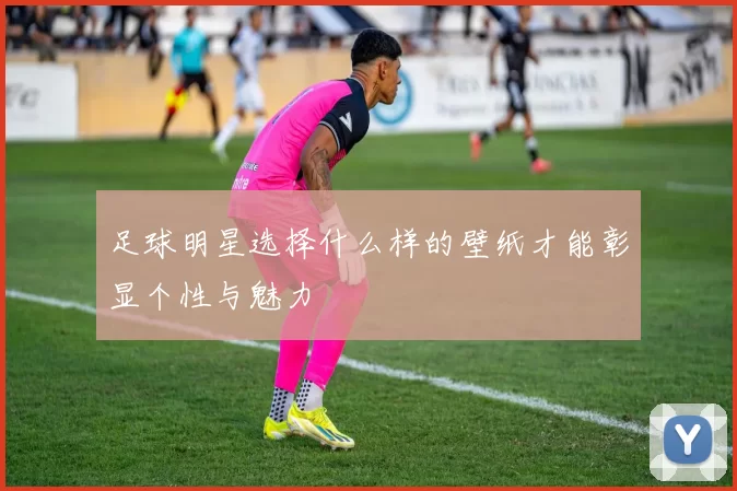 足球明星选择什么样的壁纸才能彰显个性与魅力