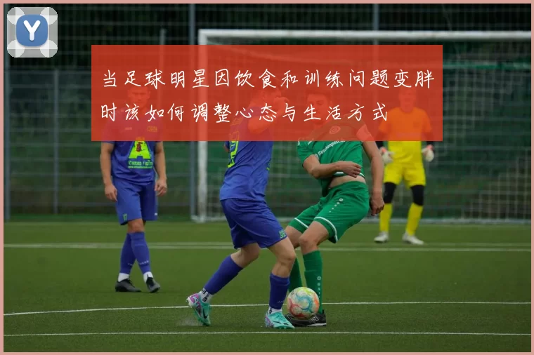 当足球明星因饮食和训练问题变胖时该如何调整心态与生活方式