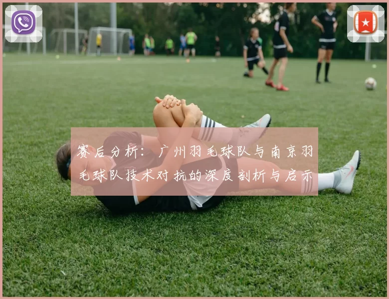 赛后分析：广州羽毛球队与南京羽毛球队技术对抗的深度剖析与启示