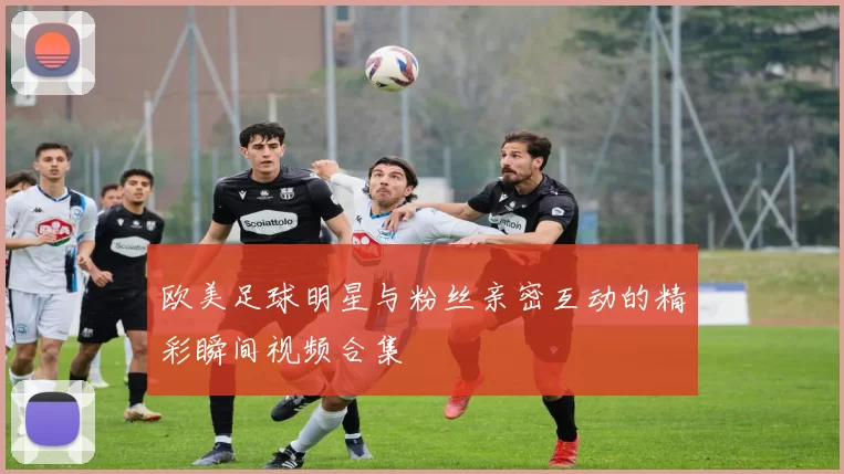 欧美足球明星与粉丝亲密互动的精彩瞬间视频合集
