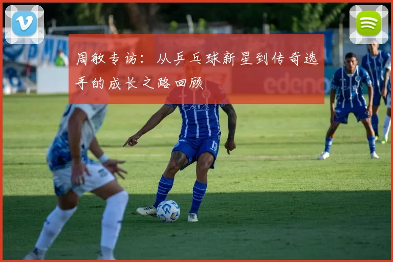 周敏专访：从乒乓球新星到传奇选手的成长之路回顾