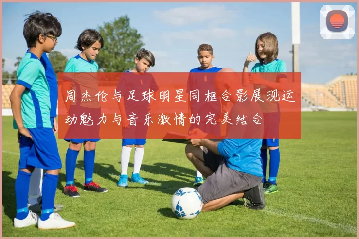 周杰伦与足球明星同框合影展现运动魅力与音乐激情的完美结合