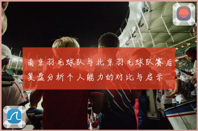 南京羽毛球队与北京羽毛球队赛后复盘分析个人能力的对比与启示