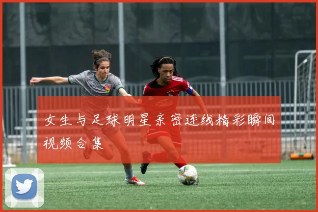 女生与足球明星亲密连线精彩瞬间视频合集