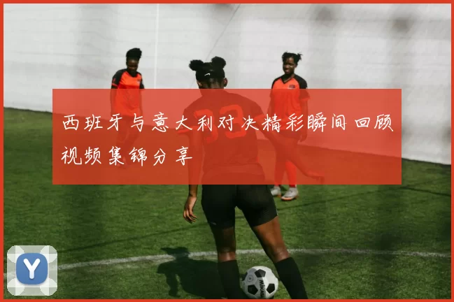西班牙与意大利对决精彩瞬间回顾视频集锦分享