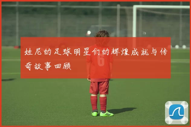 姓尼的足球明星们的辉煌成就与传奇故事回顾