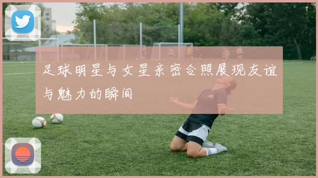 足球明星与女星亲密合照展现友谊与魅力的瞬间