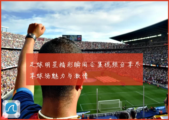 足球明星精彩瞬间合集视频分享尽享球场魅力与激情