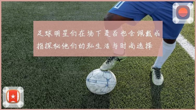 足球明星们在场下是否也会佩戴戒指探秘他们的私生活与时尚选择