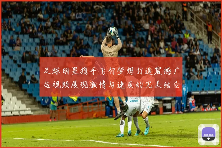 足球明星携手飞行梦想打造震撼广告视频展现激情与速度的完美结合