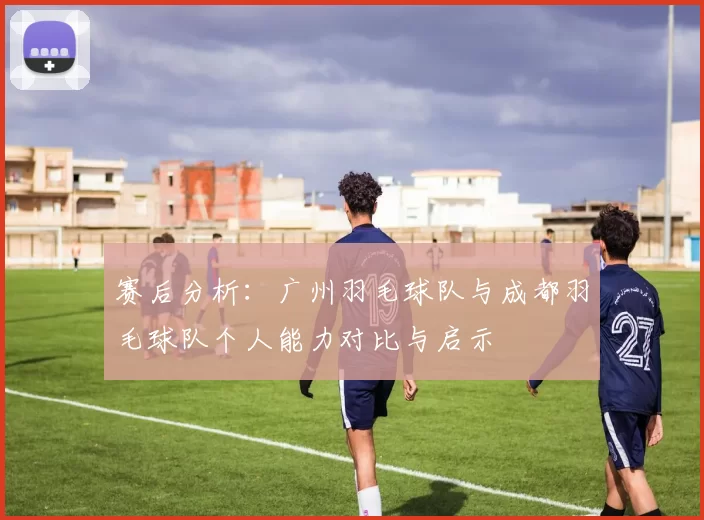 赛后分析：广州羽毛球队与成都羽毛球队个人能力对比与启示
