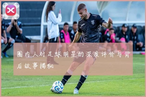 圈内人对足球明星的深度评价与背后故事揭秘