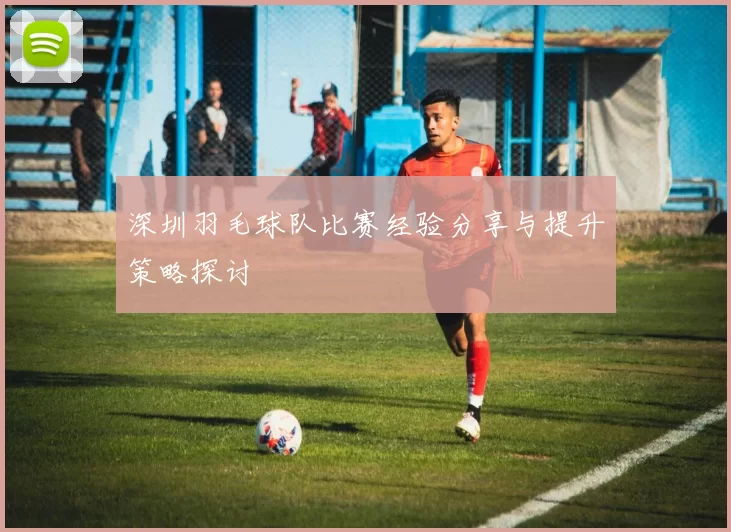 深圳羽毛球队比赛经验分享与提升策略探讨
