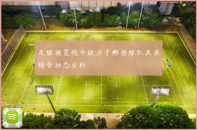足球明星现今效力于哪些球队及其转会动态分析