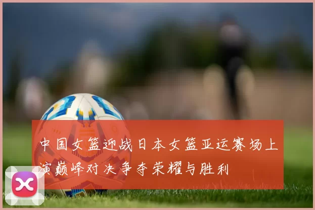 中国女篮迎战日本女篮亚运赛场上演巅峰对决争夺荣耀与胜利