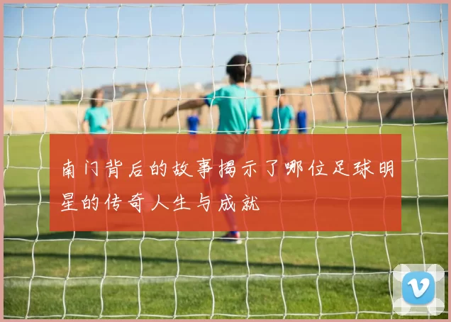 南门背后的故事揭示了哪位足球明星的传奇人生与成就