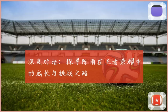 深度对话：探寻陈丽在王者荣耀中的成长与挑战之路