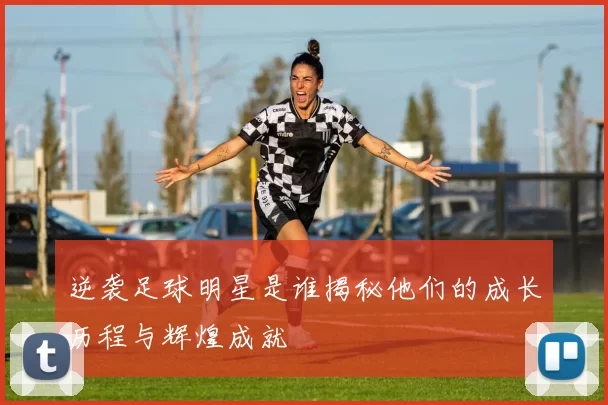逆袭足球明星是谁揭秘他们的成长历程与辉煌成就