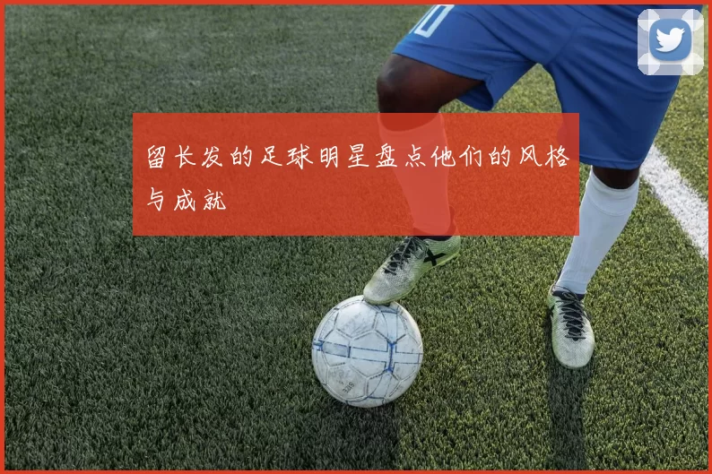 留长发的足球明星盘点他们的风格与成就