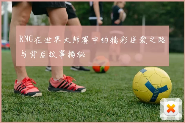 RNG在世界大师赛中的精彩逆袭之路与背后故事揭秘