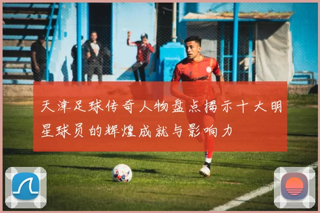 天津足球传奇人物盘点揭示十大明星球员的辉煌成就与影响力