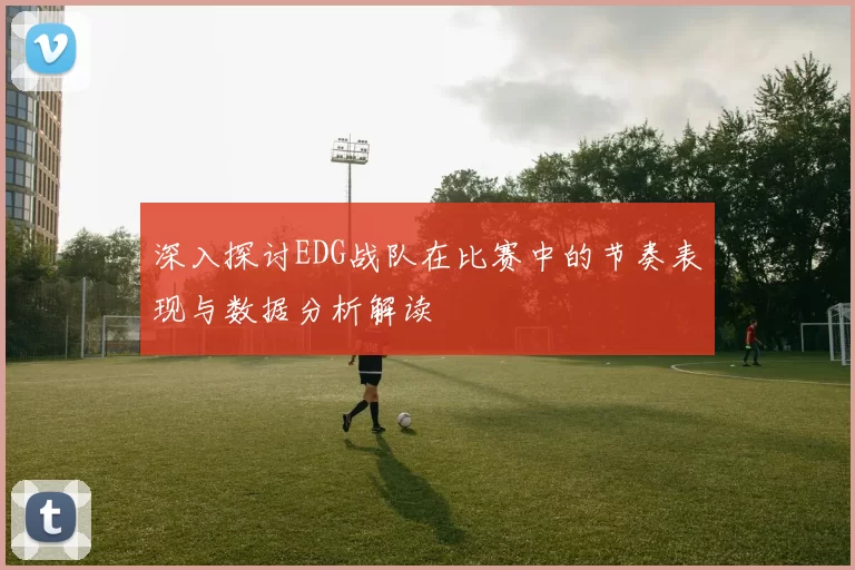 深入探讨EDG战队在比赛中的节奏表现与数据分析解读