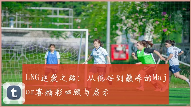 LNG逆袭之路：从低谷到巅峰的Major赛精彩回顾与启示